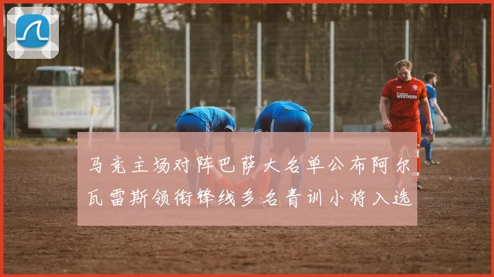 马竞主场对阵巴萨大名单公布阿尔瓦雷斯领衔锋线多名青训小将入选