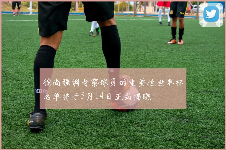 德尚强调考察球员的重要性世界杯名单将于5月14日正式揭晓