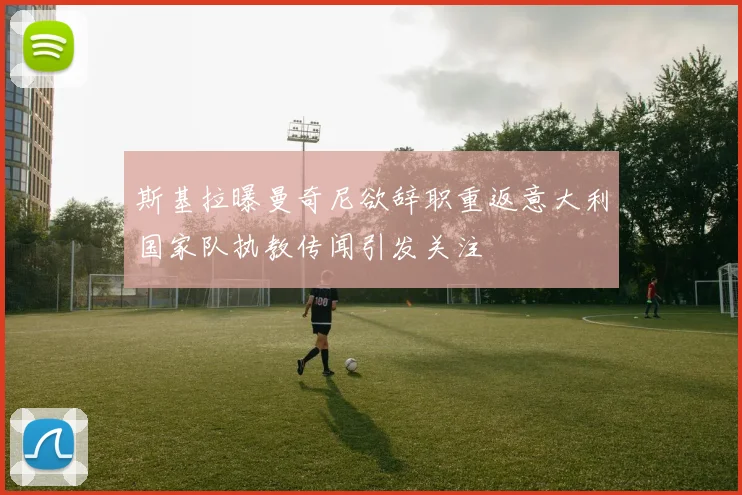 斯基拉曝曼奇尼欲辞职重返意大利国家队执教传闻引发关注