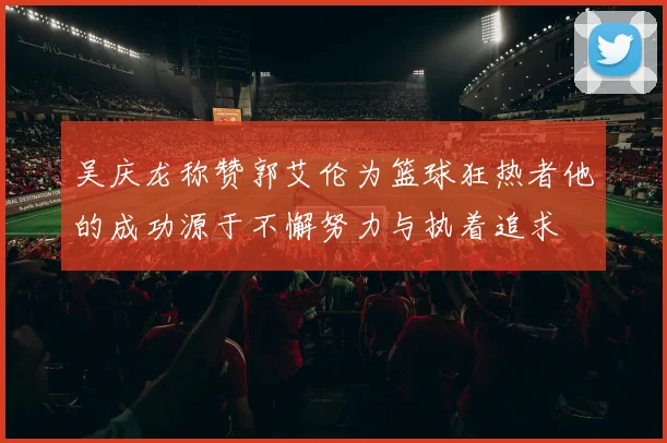 吴庆龙称赞郭艾伦为篮球狂热者他的成功源于不懈努力与执着追求