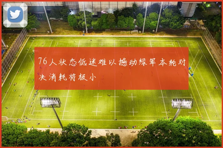 76人状态低迷难以撼动绿军本轮对决消耗将极小
