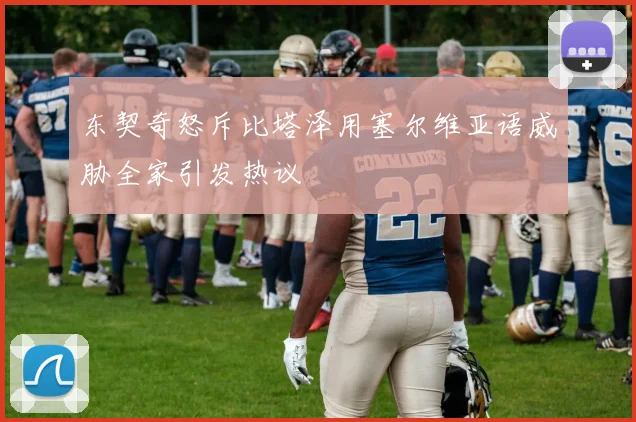 东契奇怒斥比塔泽用塞尔维亚语威胁全家引发热议