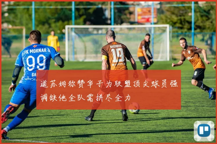 道苏姆称赞华子为联盟顶尖球员强调缺他全队需拼尽全力