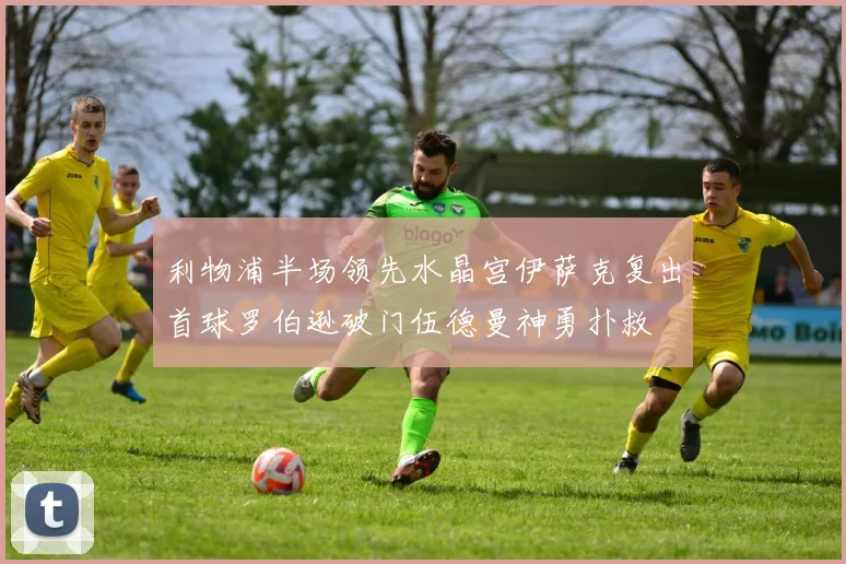 利物浦半场领先水晶宫伊萨克复出首球罗伯逊破门伍德曼神勇扑救