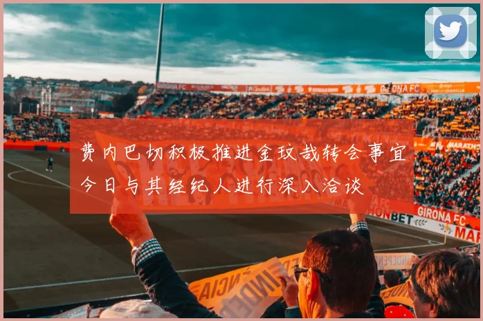 费内巴切积极推进金玟哉转会事宜今日与其经纪人进行深入洽谈
