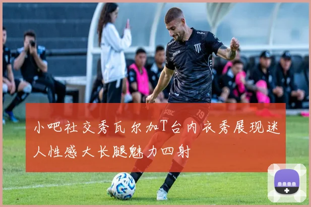 小吧社交秀瓦尔加T台内衣秀展现迷人性感大长腿魅力四射