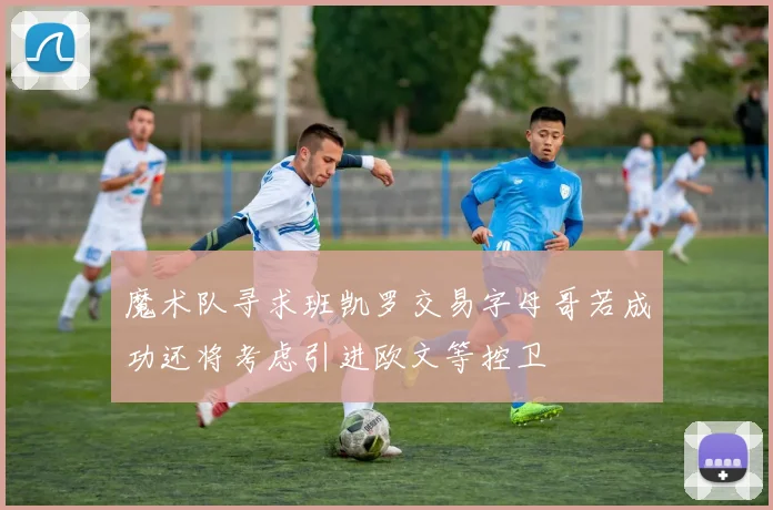 魔术队寻求班凯罗交易字母哥若成功还将考虑引进欧文等控卫
