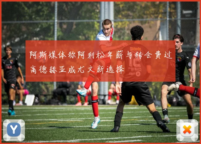 阿斯媒体称阿利松年薪与转会费过高德赫亚成尤文新选择