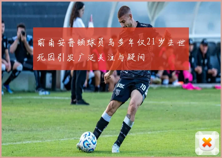 前南安普顿球员乌多年仅21岁去世死因引发广泛关注与疑问